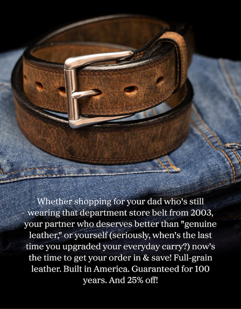 Whether shopping for your dad who's still wearing that department store belt from 2003, your partner who deserves better than "genuine leather," or yourself (seriously, when's the last time you upgraded your everyday carry?) now's the time to get your order in & save! Full-grain leather. Built in America. Guaranteed for 100 years. And 25% off!
