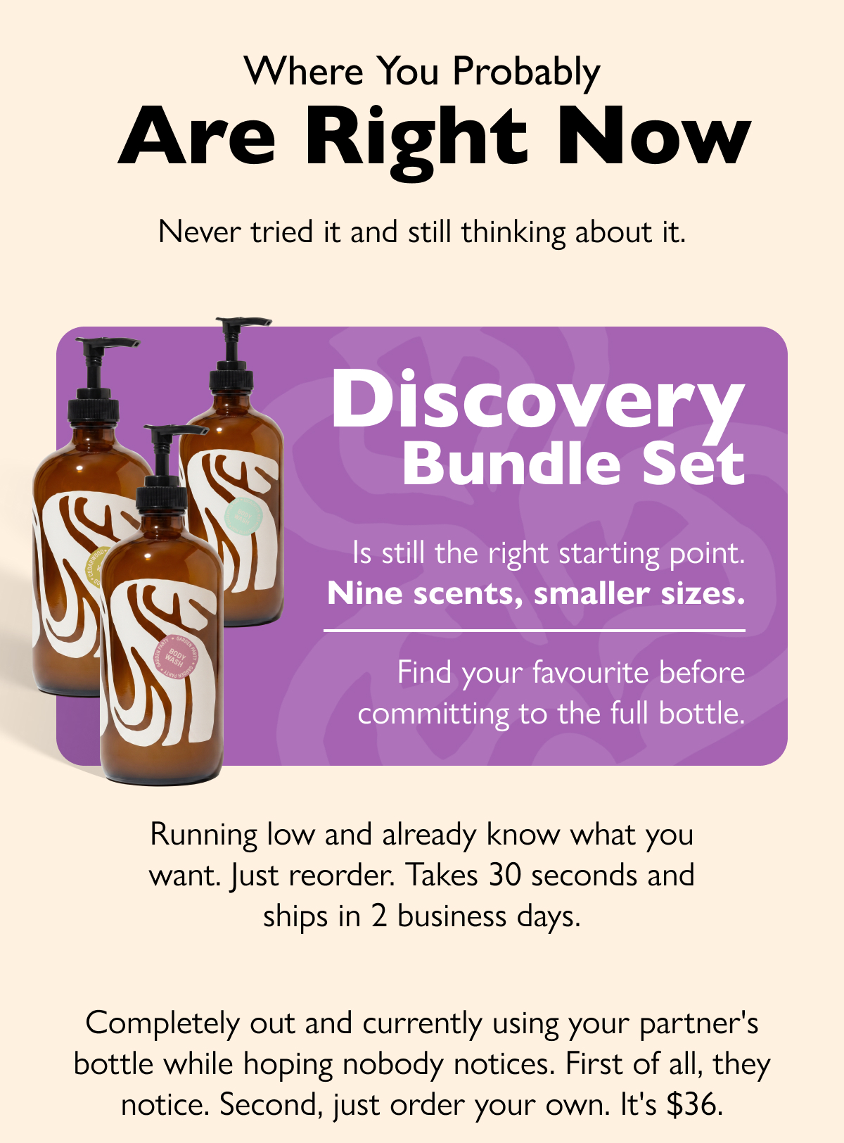 Where You Probably  Are Right Now Never tried it and still thinking about it. Discovery Bundle Set Is still the right starting point. Nine scents, smaller sizes. Find your favourite before committing to the full bottle. Running low and already know what you want. Just reorder. Takes 30 seconds and ships in 2 business days. Completely out and currently using your partner's bottle while hoping nobody notices. First of all, they notice. Second, just order your own. It's $36.