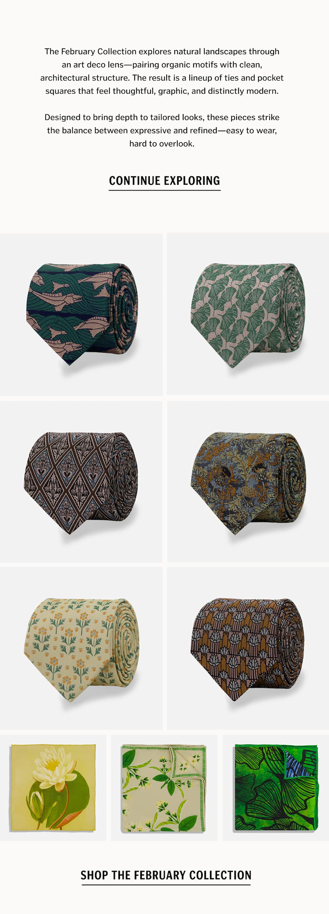 The February Collection explores natural landscapes through an art deco lens—pairing organic motifs with clean, architectural structure. The result is a lineup of ties and pocket squares that feel thoughtful, graphic, and distinctly modern. Designed to bring depth to tailored looks, these pieces strike the balance between expressive and refined—easy to wear, hard to overlook. Shop The Collection.