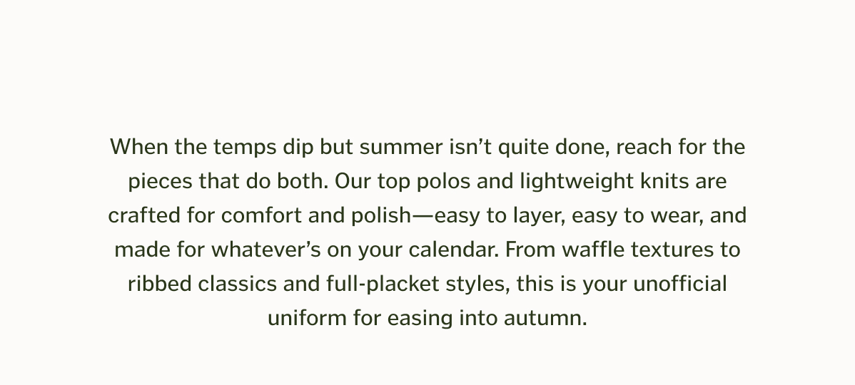 When the temps dip but summer isn’t quite done, reach for the pieces that do both. Our top polos and lightweight knits are crafted for comfort and polish—easy to layer, easy to wear, and made for whatever’s on your calendar. From waffle textures to ribbed classics and full-placket styles, this is your unofficial uniform for easing into autumn.
