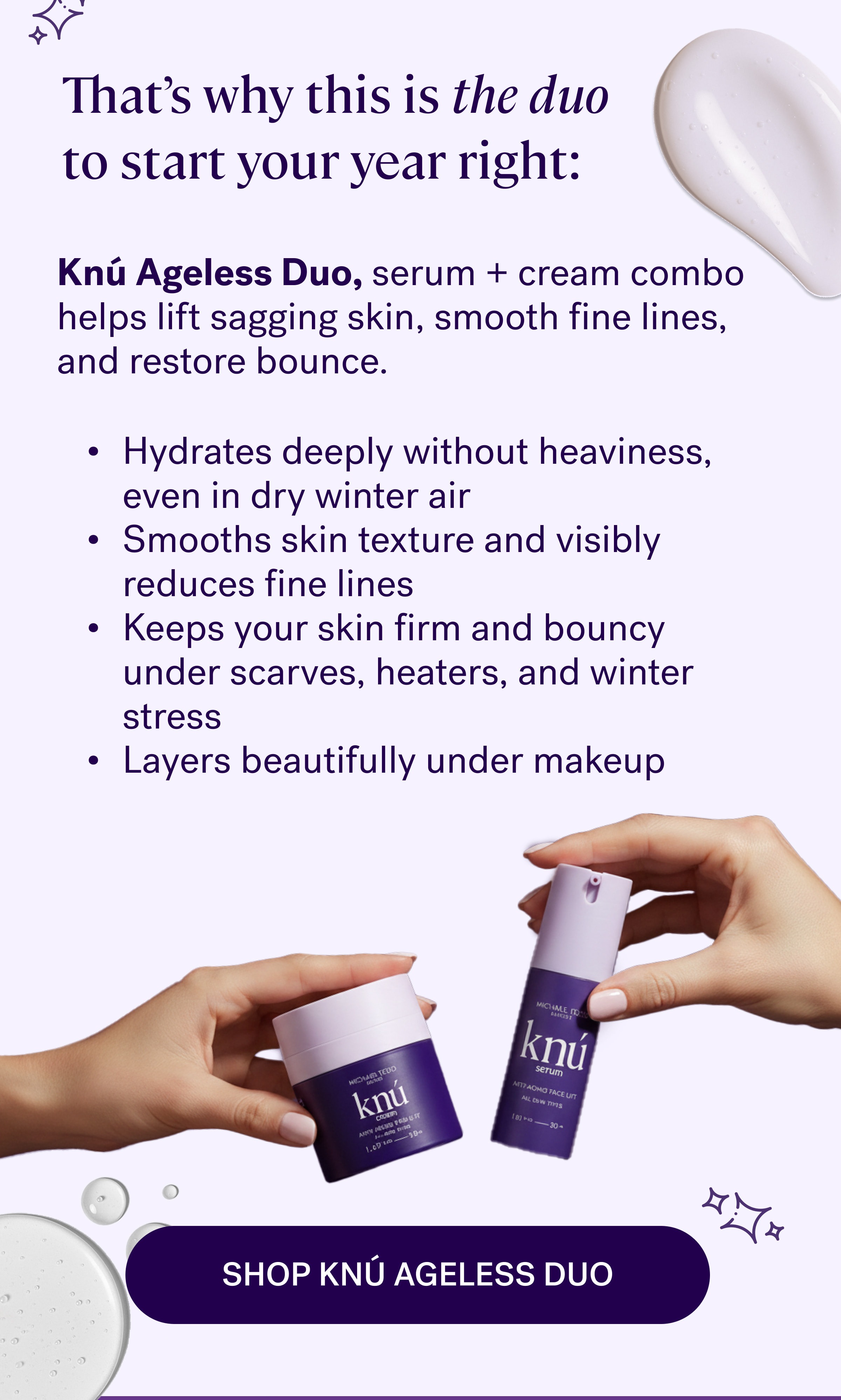 Knú Ageless Duo,&nbsp;serum + cream combo helps lift sagging skin, smooth fine lines, and restore bounce. That’s why this is the duo to start your year right: Hydrates deeply without heaviness, even in dry winter air Smooths skin texture and visibly reduces fine lines Keeps your skin firm and bouncy under scarves, heaters, and winter stress Layers beautifully under makeup Shop Knú Ageless Duo