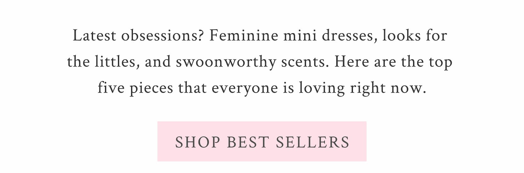 Latest obsessions? Feminine mini dresses, looks for the littles, and swoonworthy scents. Here are the top five pieces that everyone is loving right now. <SHOP BEST SELLERS>