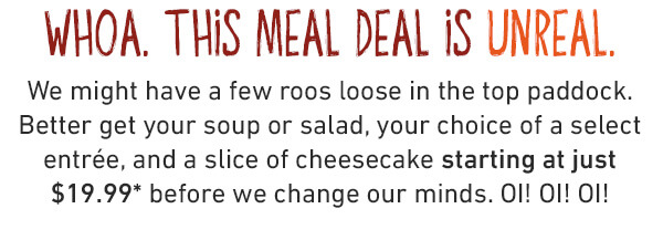 3 Cheers for 3 courses, mate!
Get a soup or salad, one of FIVE bold entrées, and a scrumptious slice of cheesecake starting at just $19.99 for a limited time.* If you aren’t shouting about this deal, you aren’t eating it right.