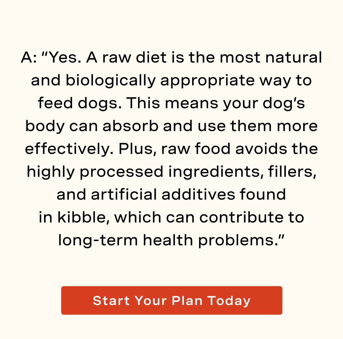 A: “Yes. A raw diet is the most natural and biologically appropriate way to feed dogs. This means your dog’s body can absorb and use them more effectively. Plus, raw food avoids the highly processed ingredients, fillers, and artificial additives found in kibble, which can contribute to long-term health problems.”