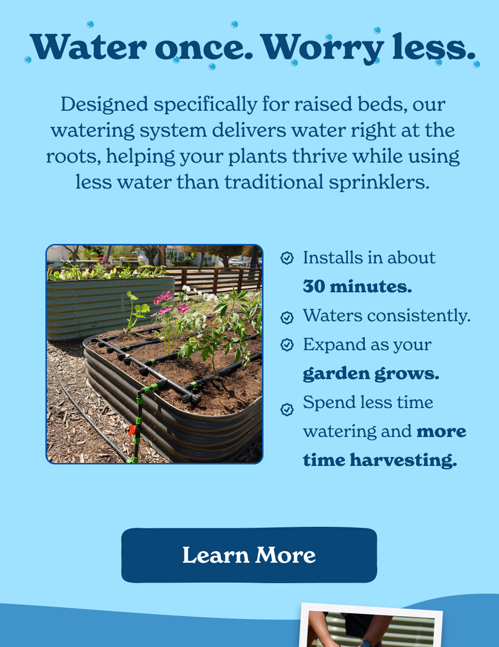 Designed specifically for raised beds, our watering system delivers water right at the roots, helping your plants thrive while using less water than traditional sprinklers.