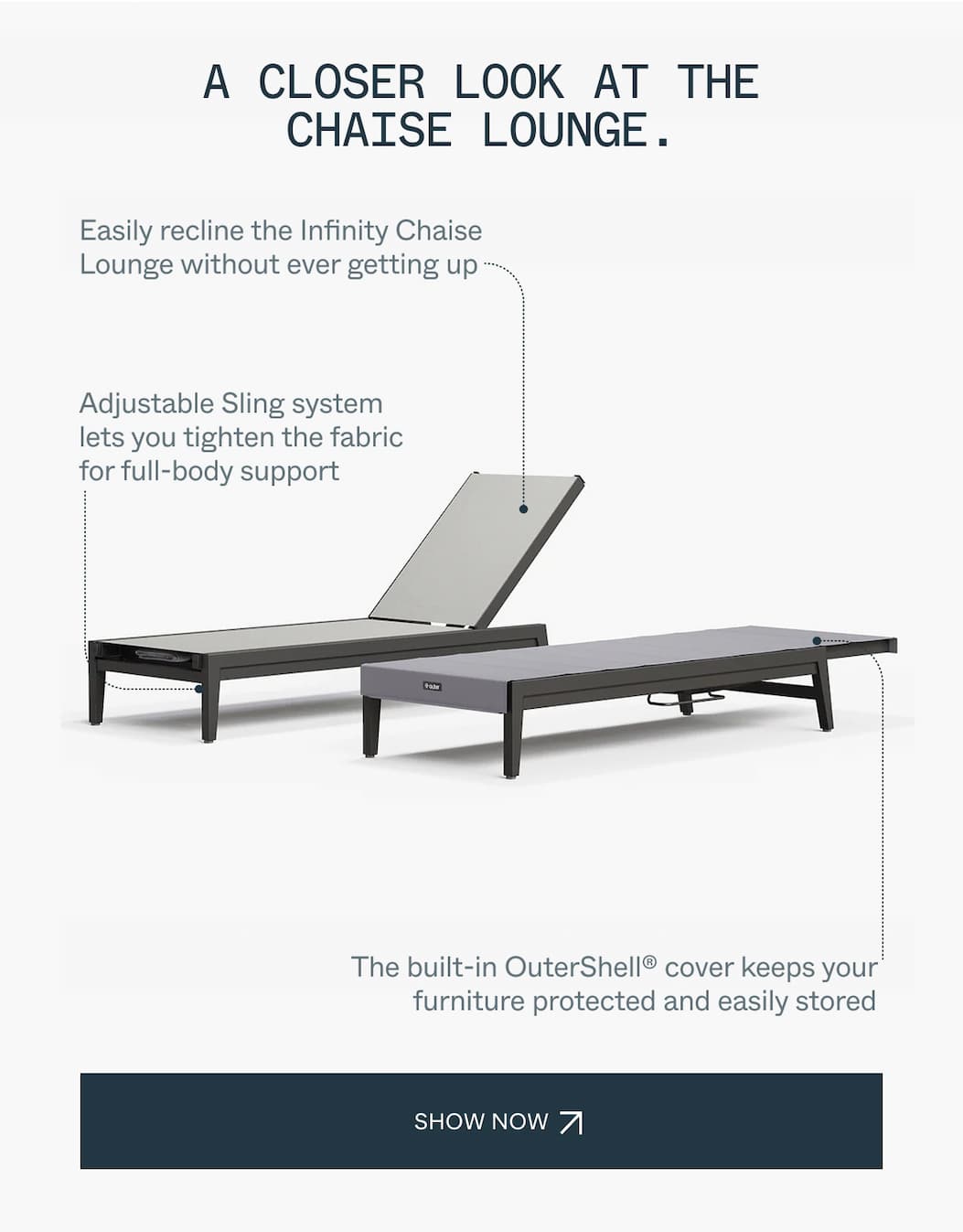 A Closer Look at the Chaise Lounge. Easily recline the Infinity Chaise Lounge without ever getting up Adjustable Sling system lets you tighten the fabric for full-body support The built-in OuterShell® cover keeps your furniture protected and easily stored 