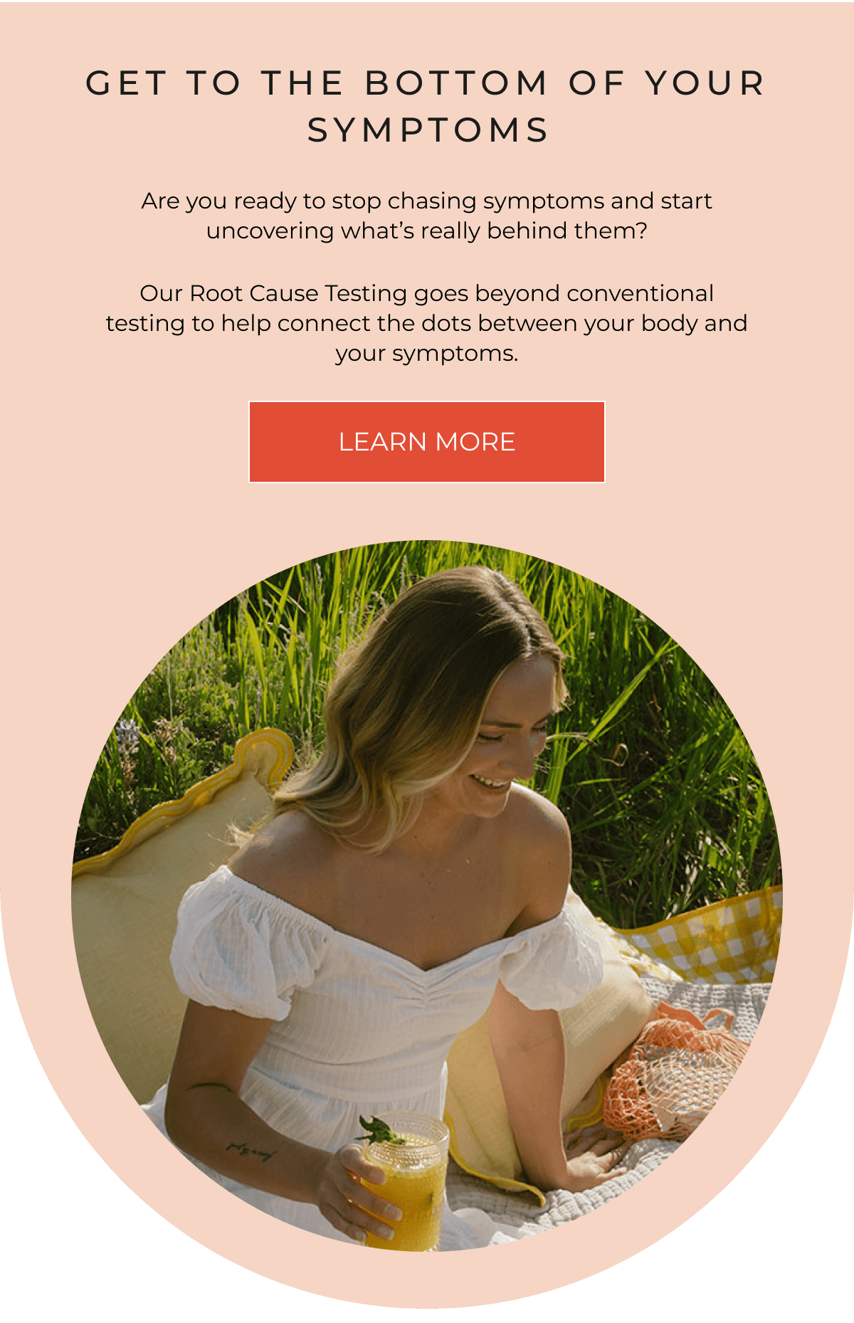 GET TO THE BOTTOM OF YOUR SYMPTOMS | Are you ready to stop chasing symptoms and start uncovering what’s really behind them? Our Root Cause Testing goes beyond conventional testing to help connect the dots between your body and your symptoms. [LEARN MORE]