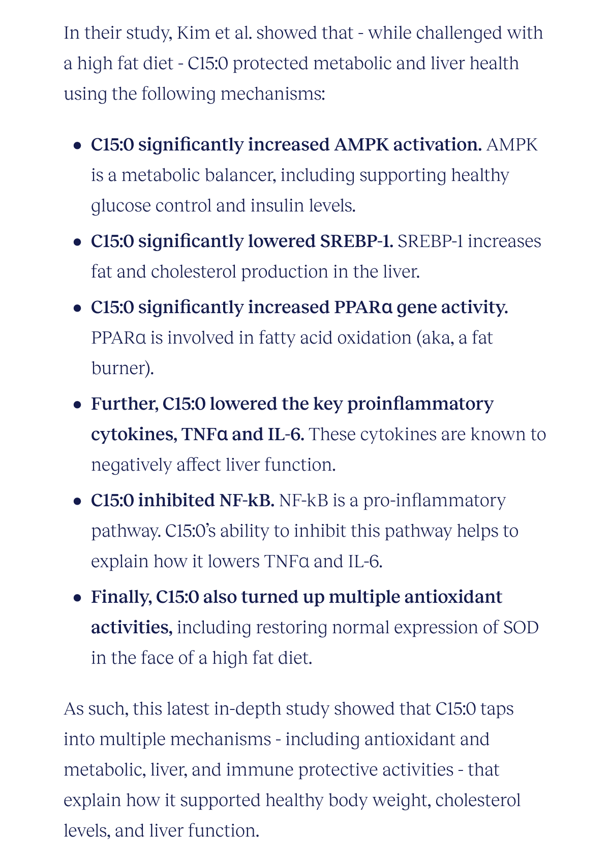 In their study, Kim et al. showed that - while challenged with a high fat diet - C15:0 protected metabolic and liver health using the following mechanisms:  Activated AMPK. C15:0 significantly increased AMPK activation compared to the high fat diet controls. AMPK is a metabolic balancer, including supporting healthy glucose control, insulin levels. Inhibited SREBP-1. C15:0 significantly lowered SREBP-1 compared to the high fat diet controls. SREBP-1 increases fat and cholesterol production in the liver. Upregulated PPARɑ gene activity. C15:0 significantly increased PPARɑ gene activity compared to the high fat diet controls. PPARɑ is involved in fatty acid oxidation (aka, a fat burner). Lowered pro-inflammatory cytokines. Further, C15:0 lowered the key proinflammatory cytokines, TNFɑ and IL-6. These cytokines are known to negatively affect liver function. Inhibited NF-kB.  NF-kB is a pro-inflammatory pathway. C15:0’s ability to inhibit this pathway helps to explain how it lowers TNFɑ and IL-6. Increased antioxidant activities. Finally, C15:0 also turned up multiple antioxidant activities, including restoring normal expression of SOD in the face of a high fat diet.  As such, this latest in-depth study showed that C15:0 taps into multiple mechanisms - including antioxidant and metabolic, liver, and immune protective activities - that explain how it supported healthy  body weight, cholesterol levels, and liver function.