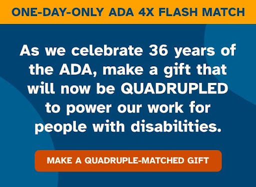 ONE-DAY-ONLY ADA 4X FLASH MATCH. As we celebrate 36 years of the ADA, make a gift that will now be QUADRUPLED to power out work for people with disabilities. MAKE A QUADRUPLE-MATCH GIFT