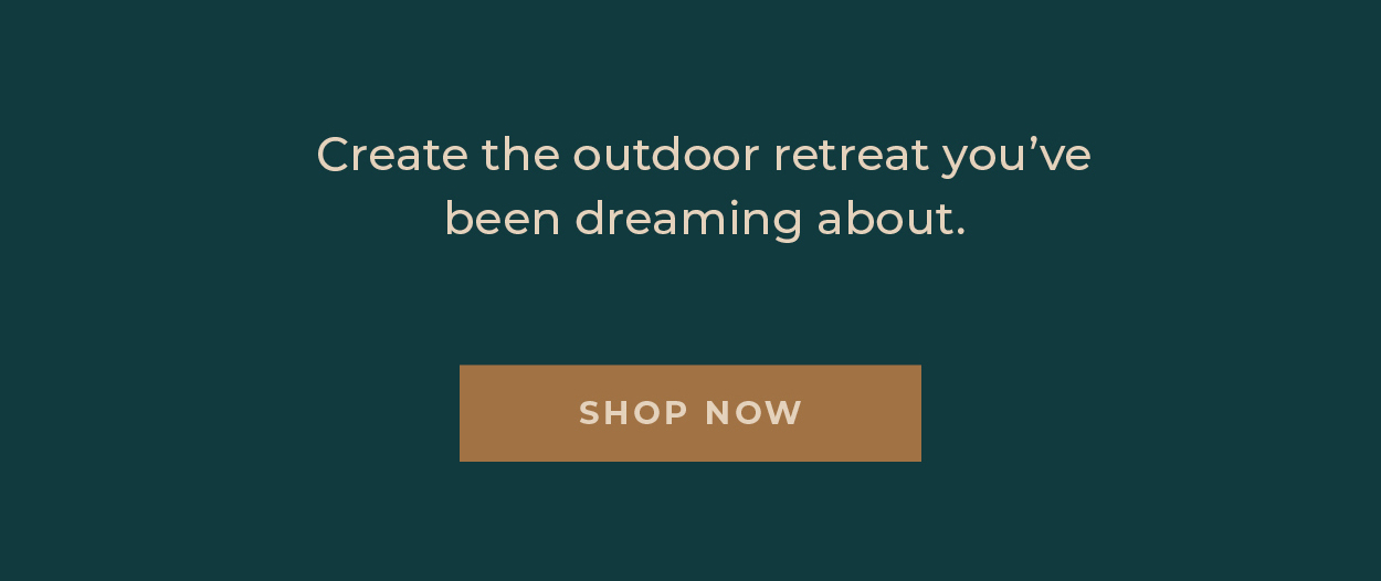 Create the outdoor retreat you've been dreaming about.  [Shop Now]