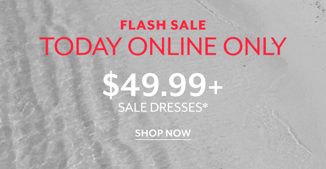 FLASH SALE. TODAY ONLINE ONLY $49.99+ SALE DRESSES* SHOP NOW