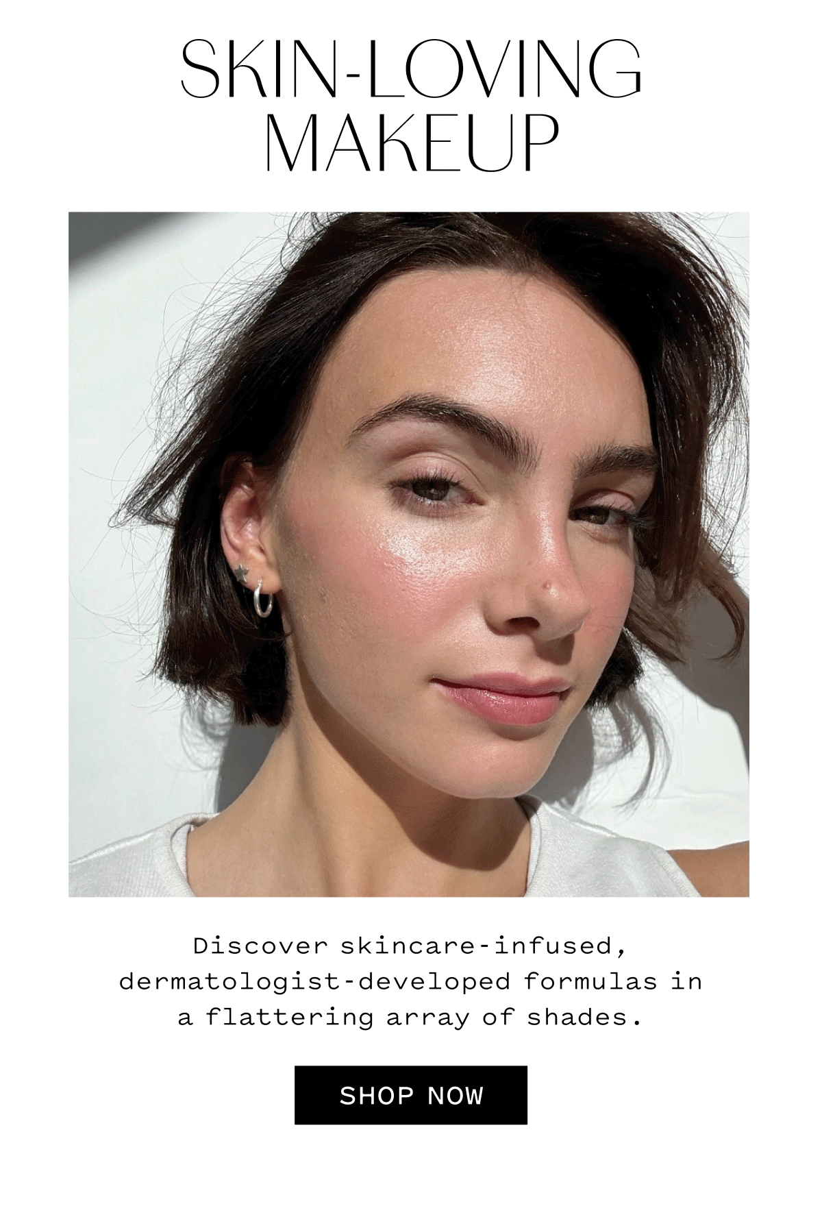 SKIN-LOVING MAKEUP  Discover skincare-infused, dermatologist-developed formulas in a flattering array of shades.  SHOP NOW