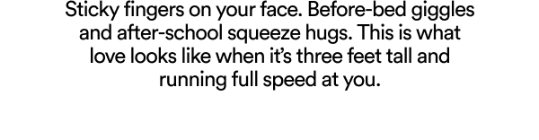 Sticky fingers on your face. “I miss you” notes pushed under toilet doors. Before-bed giggles and after-school squeeze hugs. This is what love looks like when it’s three feet tall and running full speed at you.