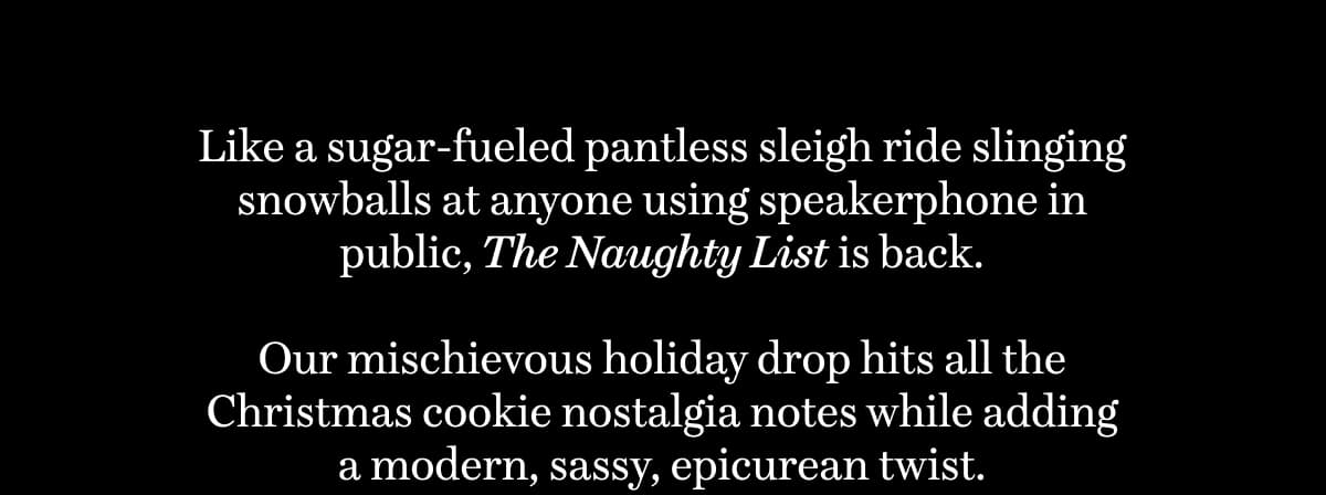 Like a sugar-fueled pantless sleigh ride slinging snowballs at anyone using speakerphone in public, The Naughty List is back.  Our mischievous holiday drop hits all the Christmas cookie nostalgia notes while adding a modern, sassy, epicurean twist.