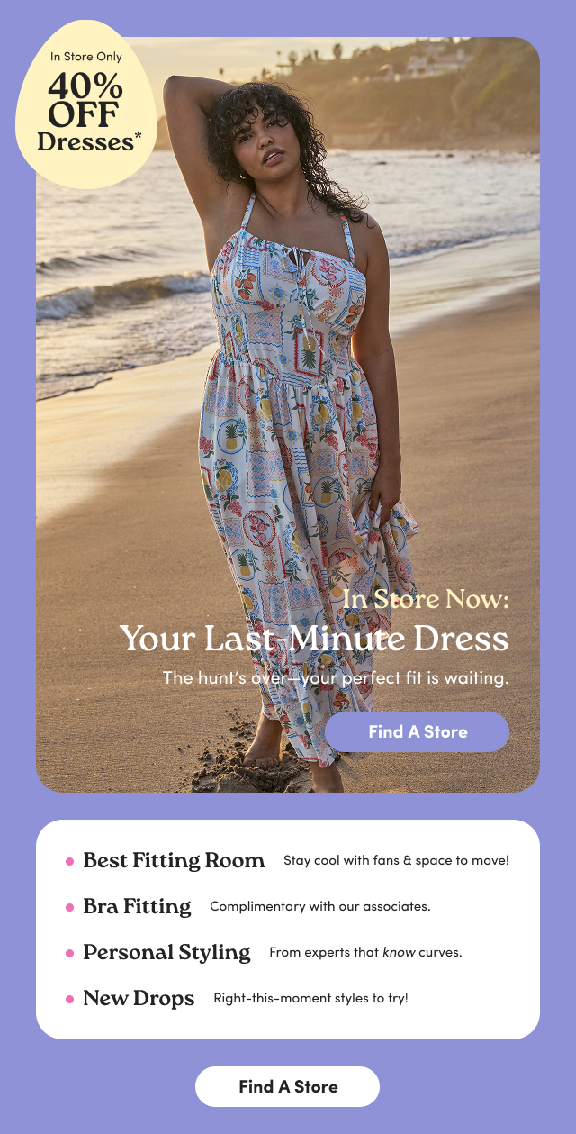 In Store Only | 40% Off Dresses* | In Store Now: Your Last-Minute Dress | The hunt's over-your perfect fit is waiting. | Find A Store > | Best Fitting Room | Stay cool with fans & space to move! | Bra Fitting | complimentary with our associates. | Personal Styling | From experts that know curves. | New Drops | Right-this-moment styles to try! | Find A Store > | Plus, Mega Steals Online!