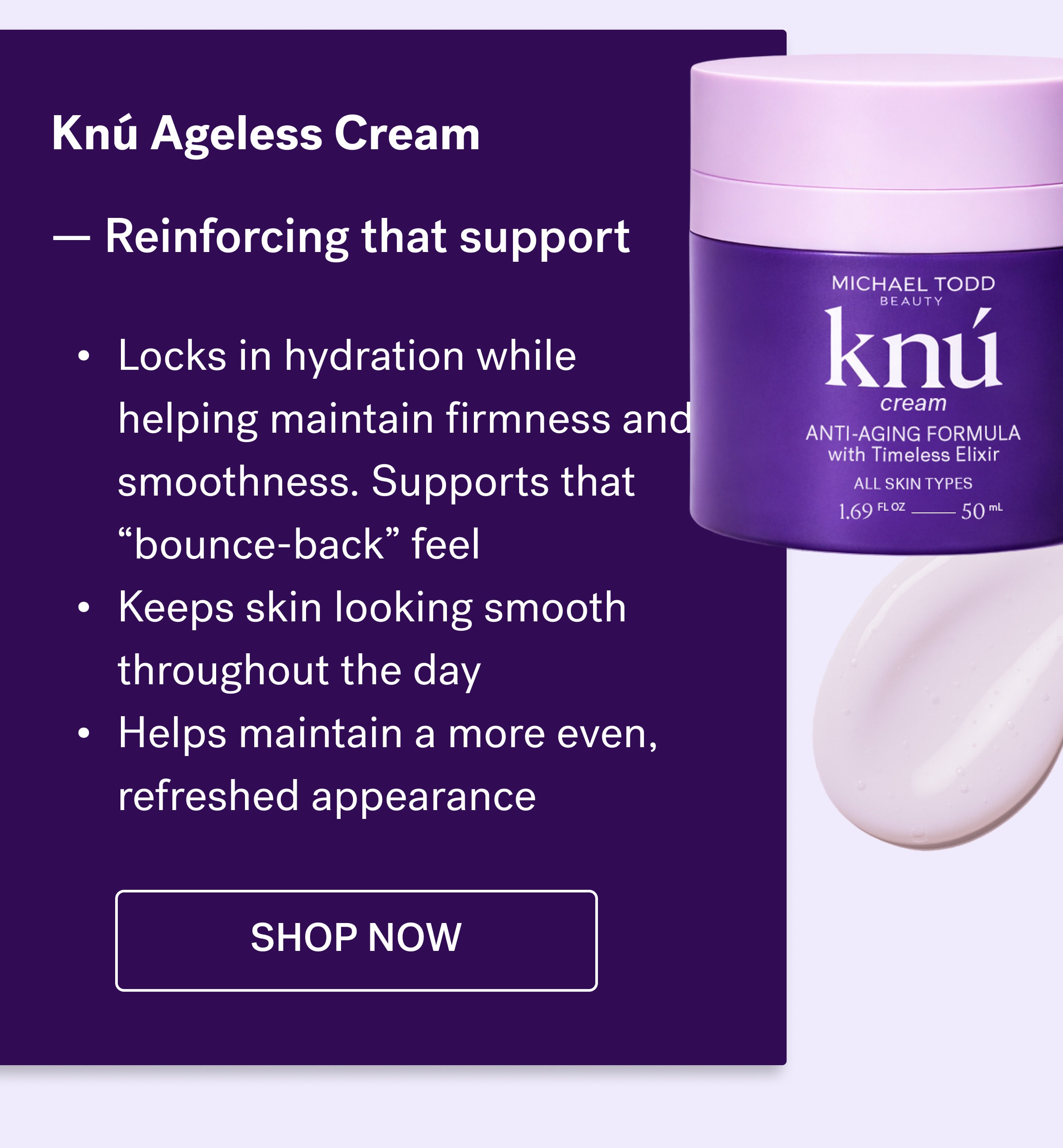 Knú Ageless Cream &nbsp; — Reinforcing that support  Locks in hydration while helping maintain firmness and smoothness. Supports that “bounce-back” feel&nbsp; Keeps skin looking smooth throughout the day&nbsp; Helps maintain a more even, refreshed appearance shop now