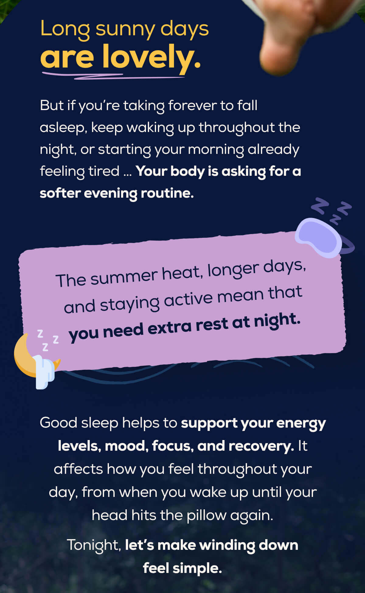 Long sunny days are lovely.  But if you’re taking forever to fall asleep, keep waking up throughout the night, or starting your morning already feeling tired … Your body is asking for a softer evening routine.  The summer heat, longer days, and staying active mean that you need extra rest at night.  Good sleep helps to support your energy levels, mood, focus, and recovery. It affects how you feel throughout your day, from when you wake up until your head hits the pillow again.  Tonight, let’s make winding down feel simple.