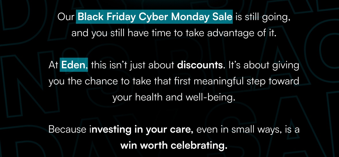 Our Black Friday Cyber Monday Sale is still going, and you still have time to take advantage of it.  At Eden, this isn’t just about discounts. It’s about giving you the chance to take that first meaningful step toward your health and well-being.  Because investing in your care, even in small ways, is a win worth celebrating.