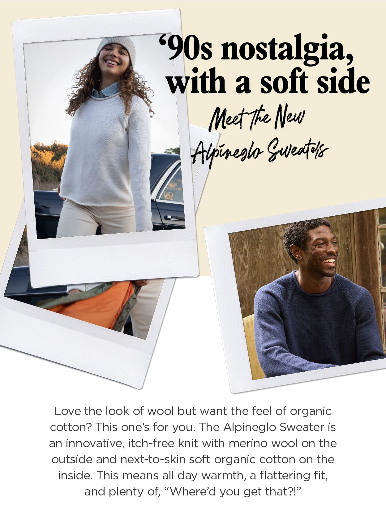'90s nostalgia, with
 a soft side: Love the look of wool but want to skip the scratchiness? This one's for you. The Alpineglo Sweater is an innovative, itch-free knit with merino wool on the outside and next-to-skin soft organic cotton on the inside. This means all day warmth, a flattering fit, and plenty of, "Where'd you get that?!"