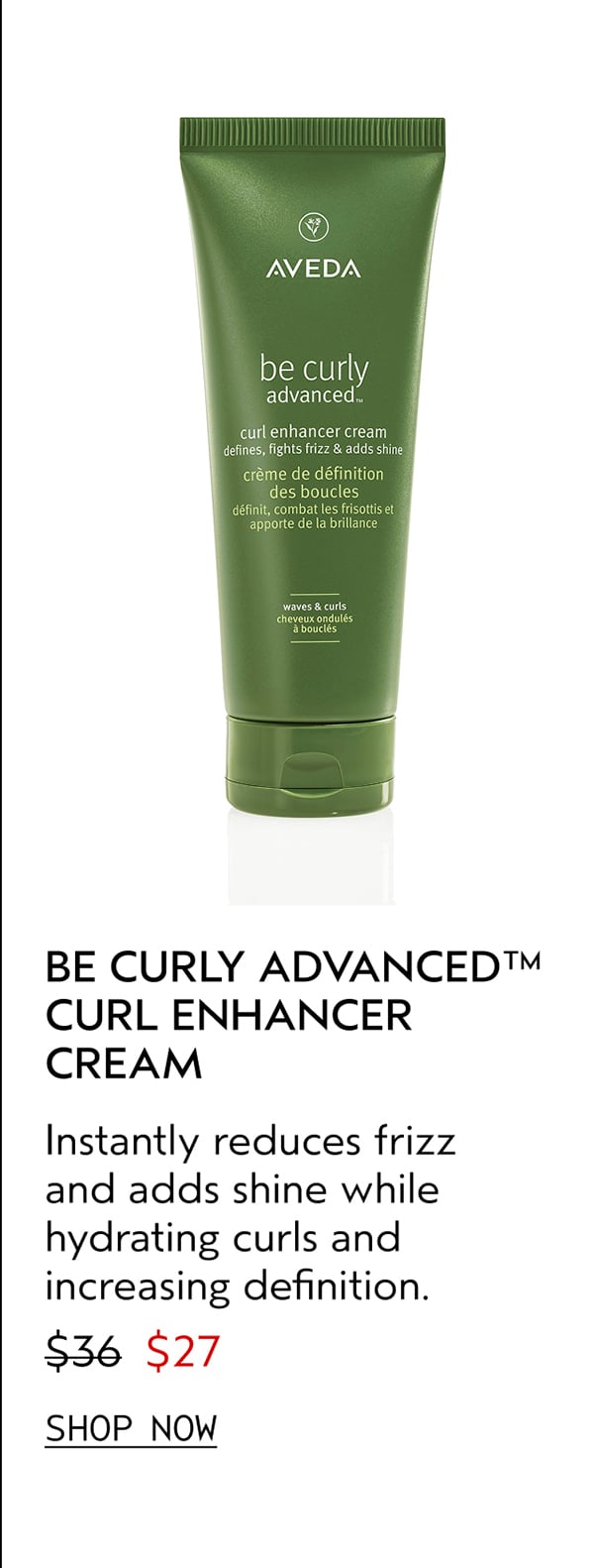 BE CURLY ADVANCED™ CURL ENHANCER CREAM | Instantly reduces frizz and adds shine while hydrating curls and increasing definition. | $27 | SHOP NOW
