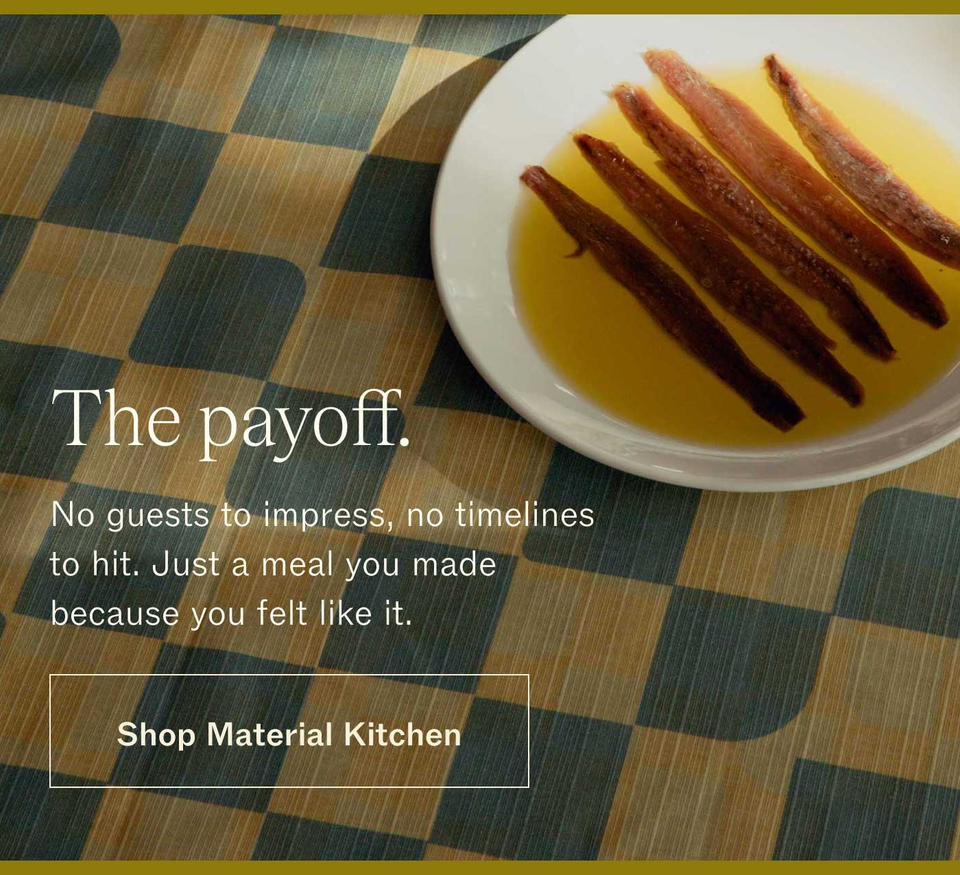 The payoff.  No guests to impress, no timelines to hit. Just a meal you made because you felt like it. SHOP MATERIAL KITCHEN