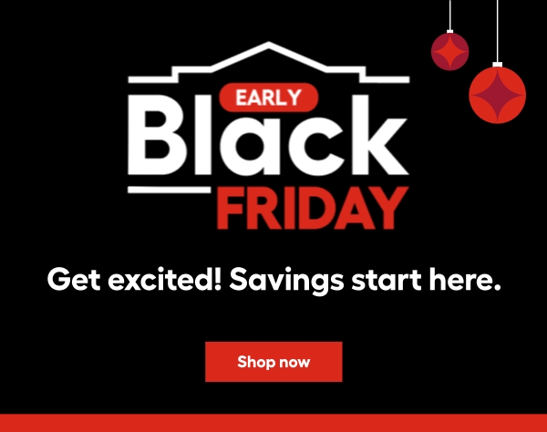 Early Black Friday Get excited! Savings start here.