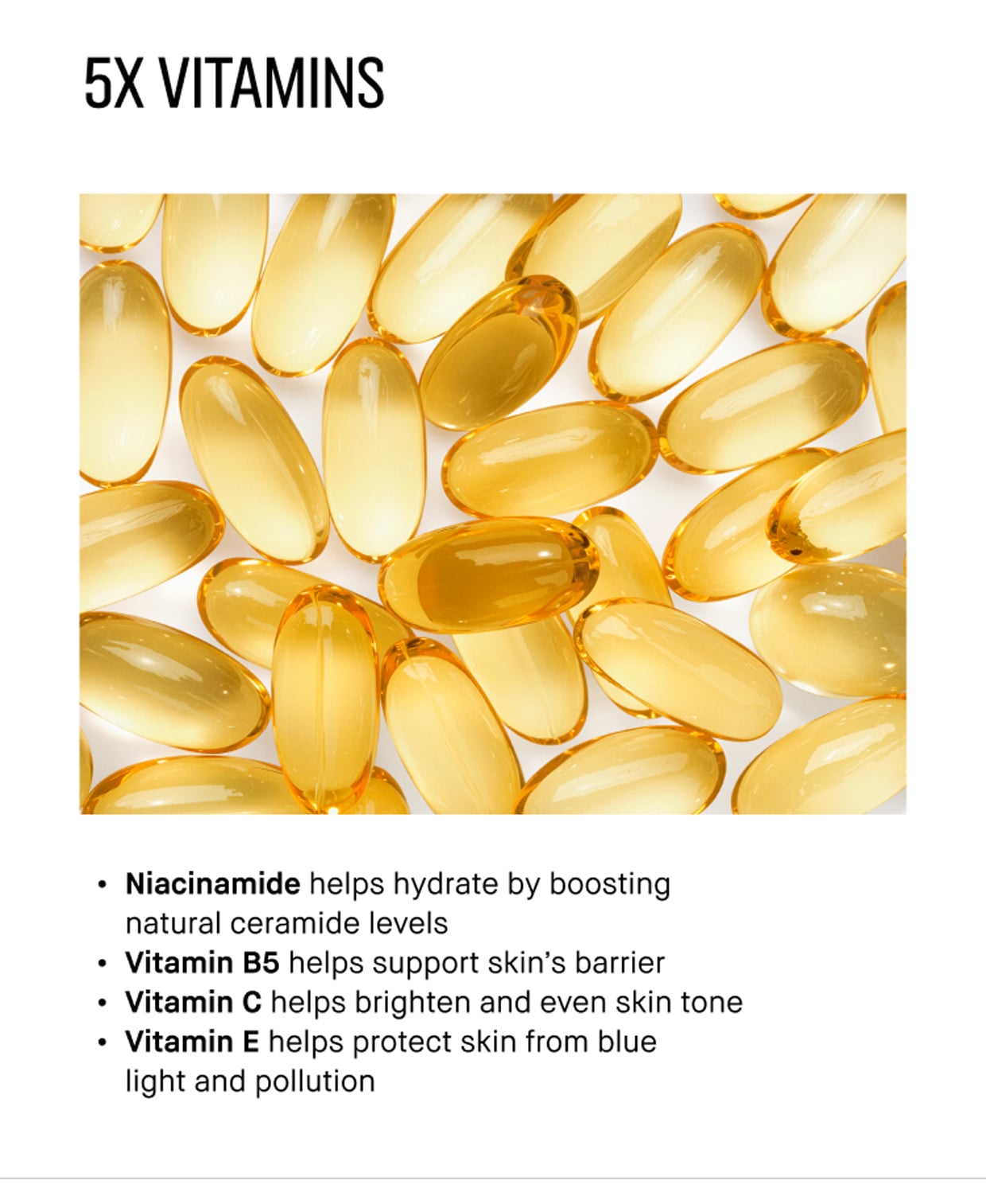 5X VITAMINS | Niacinamide helps hydrate by boosting natural ceramide levels | Vitamin B5 helps support skin's barrier | Vitamin C helps brighten and even skin tone | Vitamin E helps protect skin from blue light and pollution
