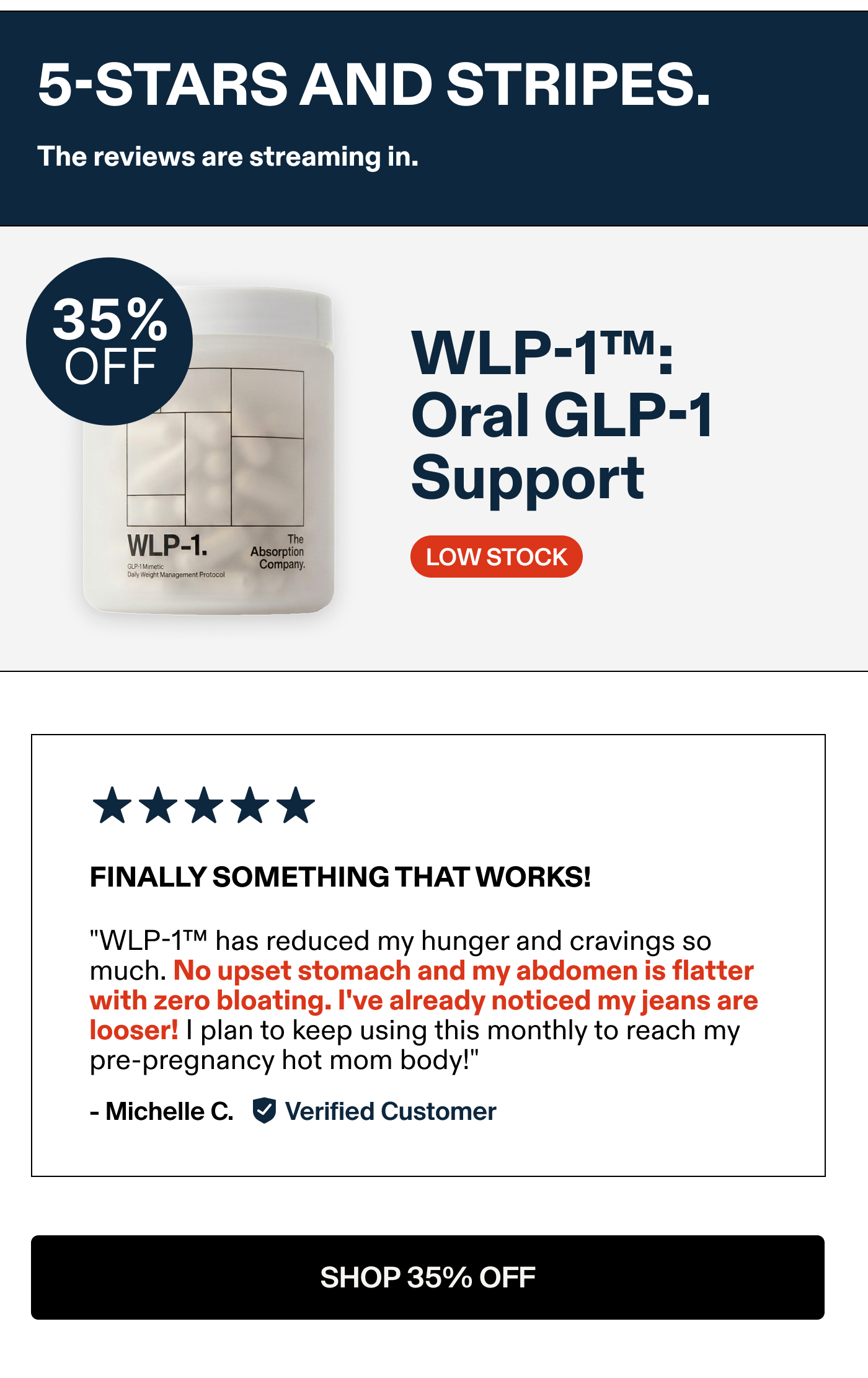 WLP-1™; Oral GLP-1 Support FINALLY SOMETHING THAT WORKS! "WLP-1™ has reduced my hunger and cravings so much. No upset stomach and abdomen is flatter with zero bloating. I've already noticed my jeans are looser! I plan to keep using this monthly to reach my pre-pregnancy hot mom body!" - Michelle C. Verified Customer