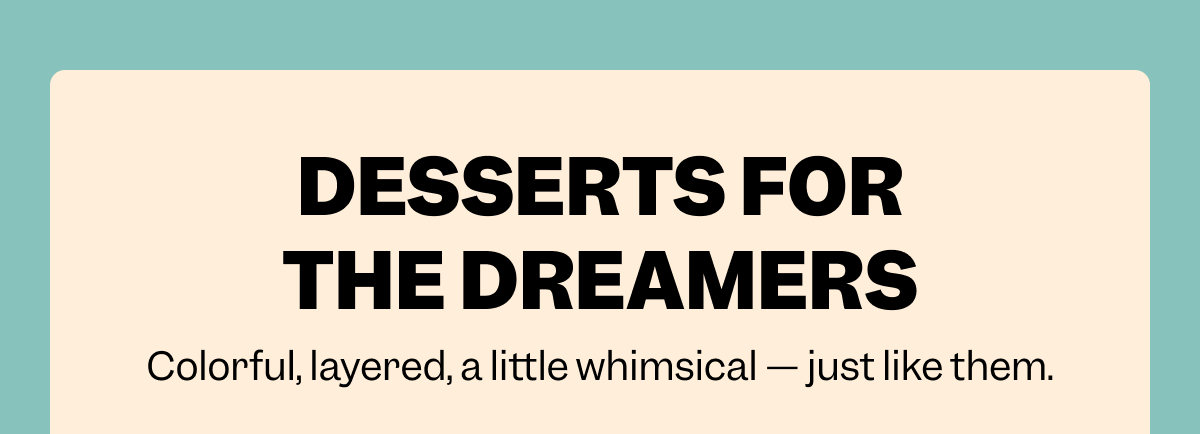 DESSERTS FOR THE DREAMERS Colorful, layered, a little whimsical — just like them.