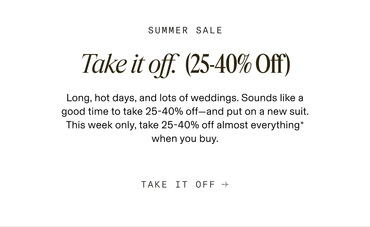 SUMMER SALE Take it off. (25-40% Off) Long, hot days, and lots of weddings. Sounds like a good time to take 25-40% off-and put on a new suit. This week only, take 25-40% off almost everything" when you buy. TAKE IT OFF