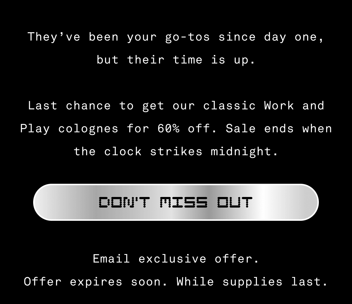They’ve been your go-tos since day one, but their time is up.  Last chance to get our classic Work and Play colognes for 60% off. Sale ends when the clock strikes midnight. Email exclusive offer. Offer expires soon. While supplies last.