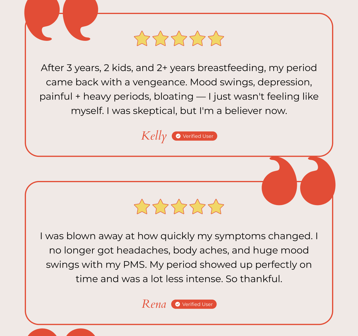 After 3 years, 2 kids, and 2+ years breastfeeding, my period came back with a vengeance. Mood swings, depression, painful + heavy periods, bloating — I just wasn't feeling like myself. I was skeptical, but I'm a believer now. - Kelly Verified User | I was blown away at how quickly my symptoms changed. I no longer got headaches, body aches, and huge mood swings with my PMS. My period showed up perfectly on time and was a lot less intense. So thankful. - Rena Verified User 
