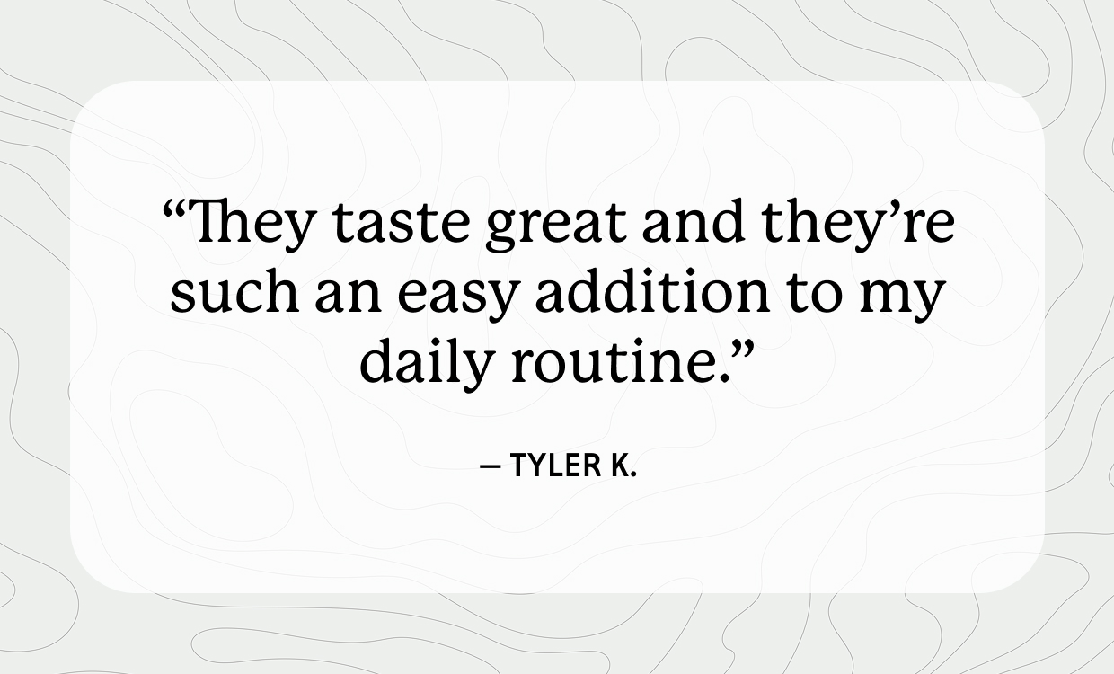 “They taste great and they’re such an easy addition to my daily routine.” - Tyler K. 