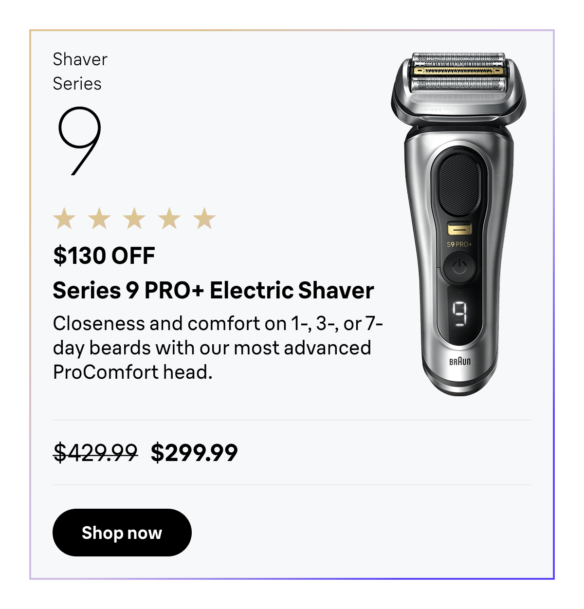 Shaver Series 9 - $130 OFF. Series 9 PRO+ Electric Shaver - Closeness and comfort on 1-, 3-, or 7-day beards with our most advanced ProComfort head. Was $429.99, now $299.99. Shop now