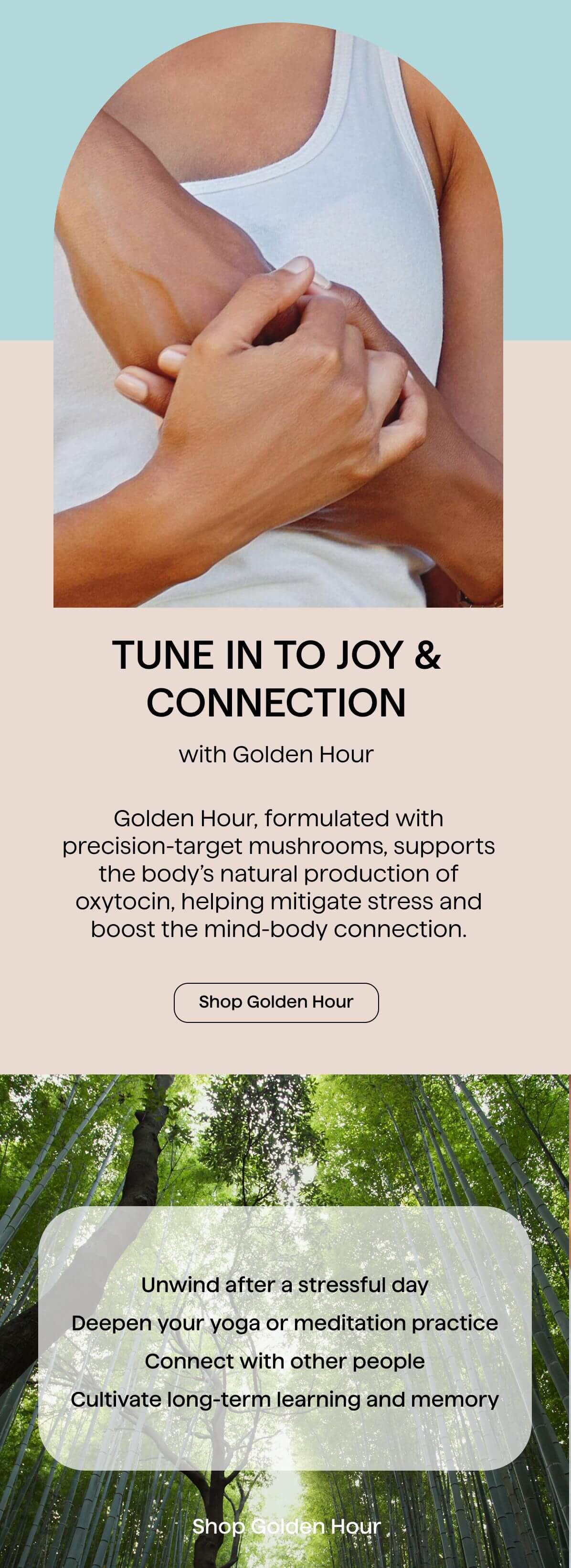 Tune in to joy and connection with Golden Hour. Golden Hour, formulated with precision-target mushrooms, supports the body's natural production of oxytocin, helping mitigate stress and boost the mind-body connection.
