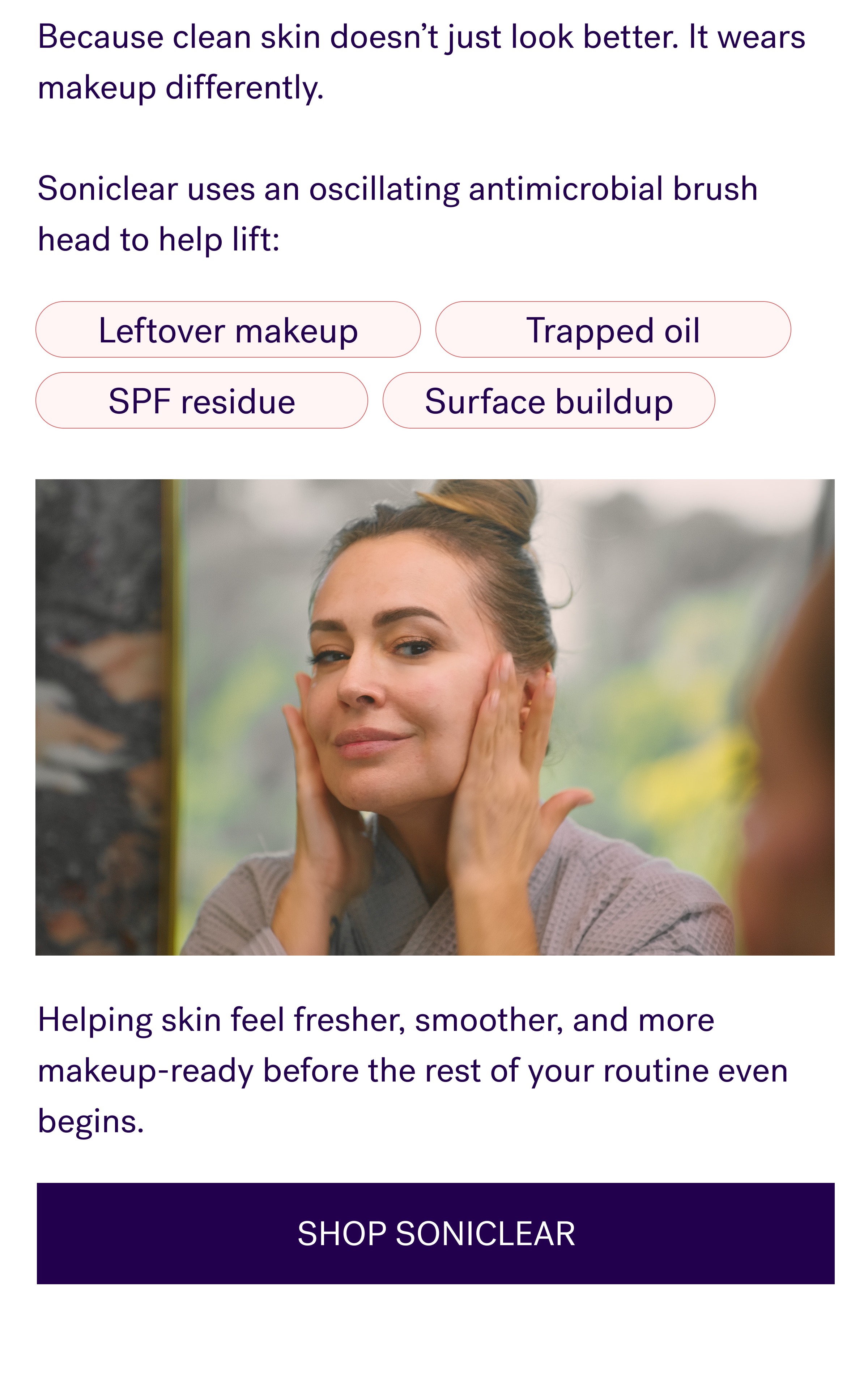 Because clean skin doesn’t just look better. It wears makeup differently. &nbsp; Soniclear uses an oscillating antimicrobial brush head to help lift: Leftover makeup Trapped oil SPF residue Surface buildup Helping skin feel fresher, smoother, and more makeup-ready before the rest of your routine even begins. SHOP SONICLEAR