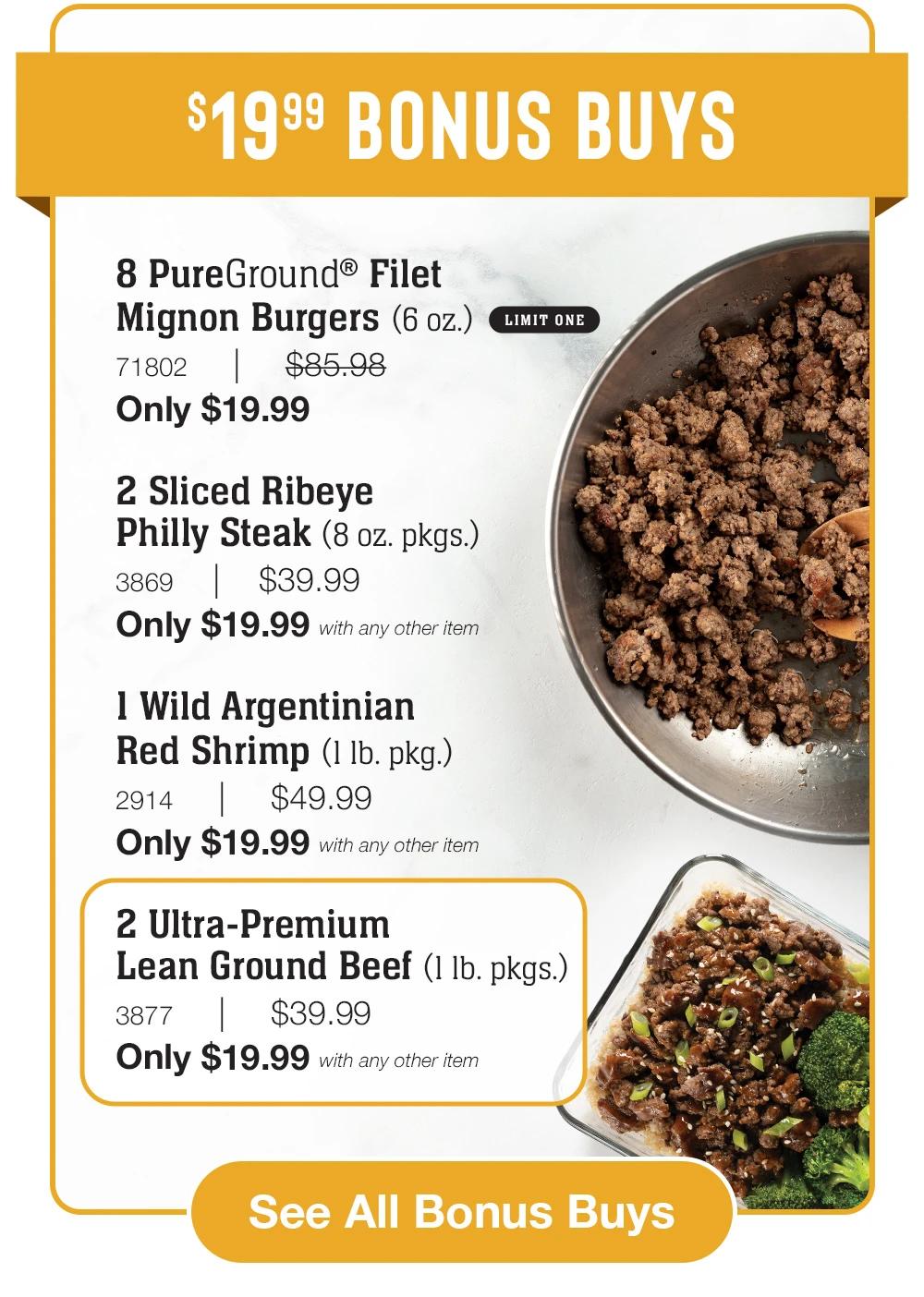 $19.99 Bonus Buys

8 PureGround® Filet _Mignon Burgers (6 oz.)_ LIMIT ONE
71802     |     $85.98_
Only $19.99

2 Sliced Ribeye _Philly Steak (8 oz. pkgs.)_
3869    |    $39.99_
Only $19.99 with any other item

1 Wild Argentinian
Red Shrimp (1 lb. pkg.)_
2914     |     $49.99_
Only $19.99 with any other item

2 Ultra-Premium _Lean Ground Beef (1 lb. pkgs.)_
3877     |     $39.99_
Only $19.99 with any other item


See All Bonus Buys
