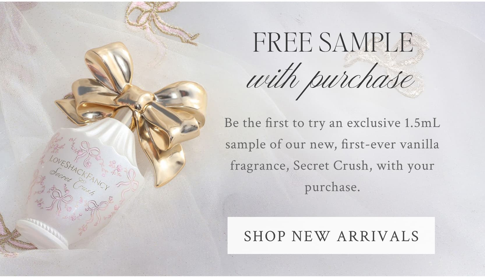 FREE SAMPLE WITH PURCHASE Be the first to try an exclusive 1.5mL sample of our new, first-ever vanilla fragrance, Secret Crush, with your purchase. <SHOP NEW ARRIVALS>