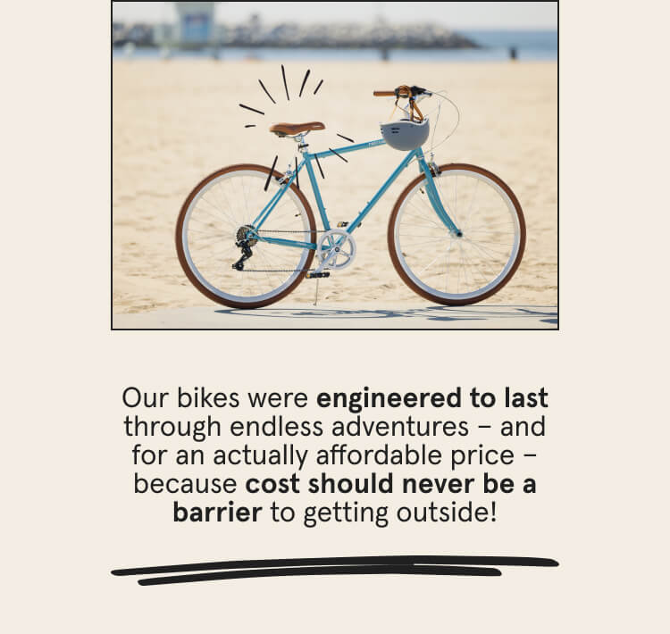 Our bikes were engineered to last through endless adventures and for an actually affordable price - because cost should never be a barrier to getting outside!