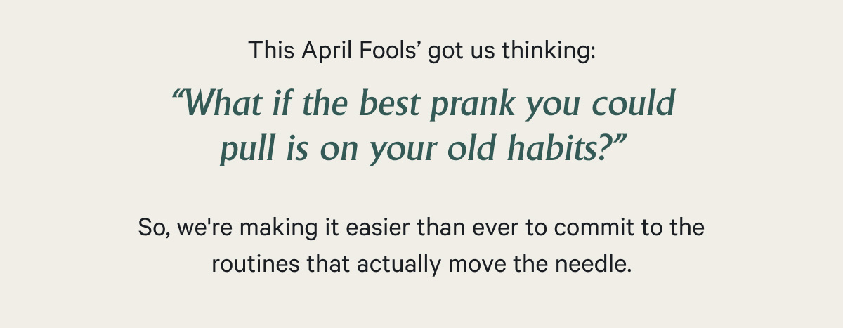 This April Fools’ got us thinking: “What if the best prank you could pull is on your old habits?” - So, we're making it easier than ever to commit to the routines that actually move the needle.