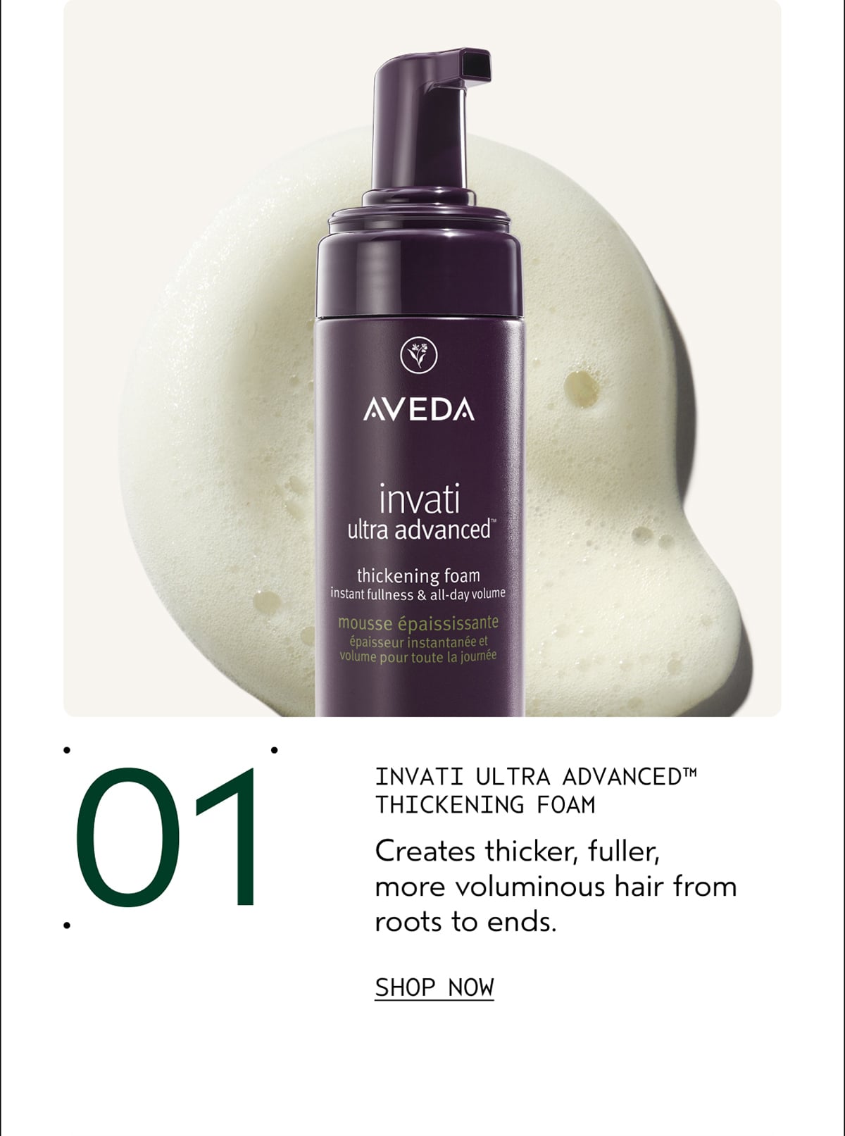 01 | INVATI ULTRA ADVANCED™ THICKENING FOAM | Creates thicker, fuller, more voluminous hair from roots to ends. | SHOP NOW