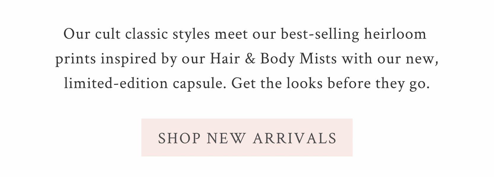 Our cult classic styles meet our best-selling heirloom prints inspired by our Hair & Body Mists with our new, limited-edition capsule. Get the looks before they go.  <SHOP NEW ARRIVALS>