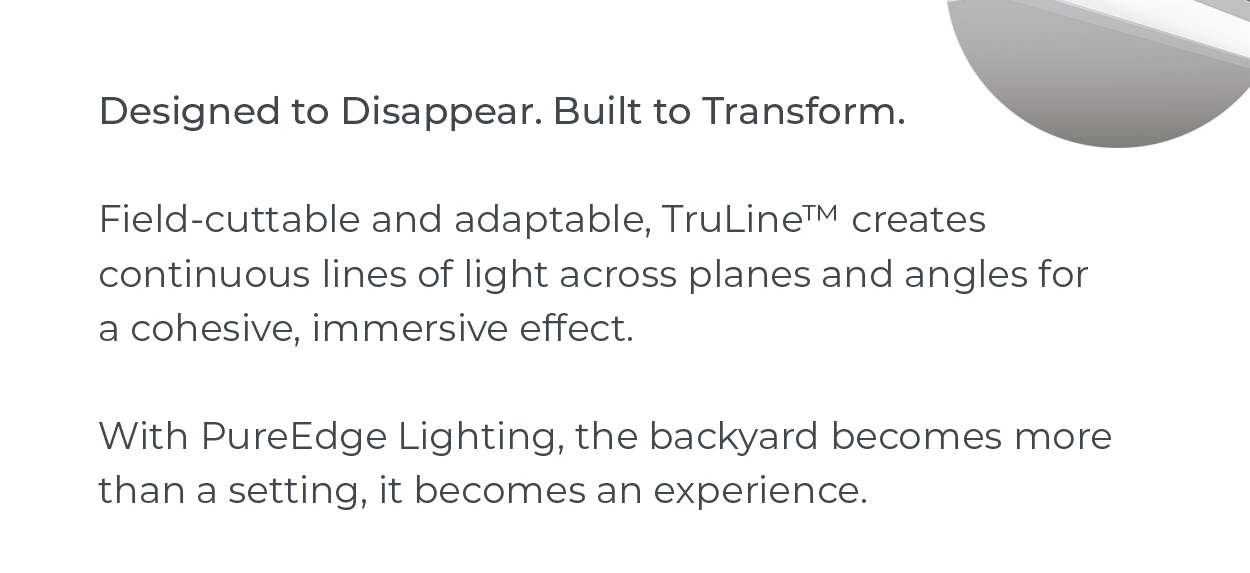 Designed to Disappear. Built to Transform.  Field-cuttable and adaptable, TruLine™ creates continuous lines of light across planes and angles for a cohesive, immersive effect.  With PureEdge Lighting, the backyard becomes more than a setting, it becomes an experience.