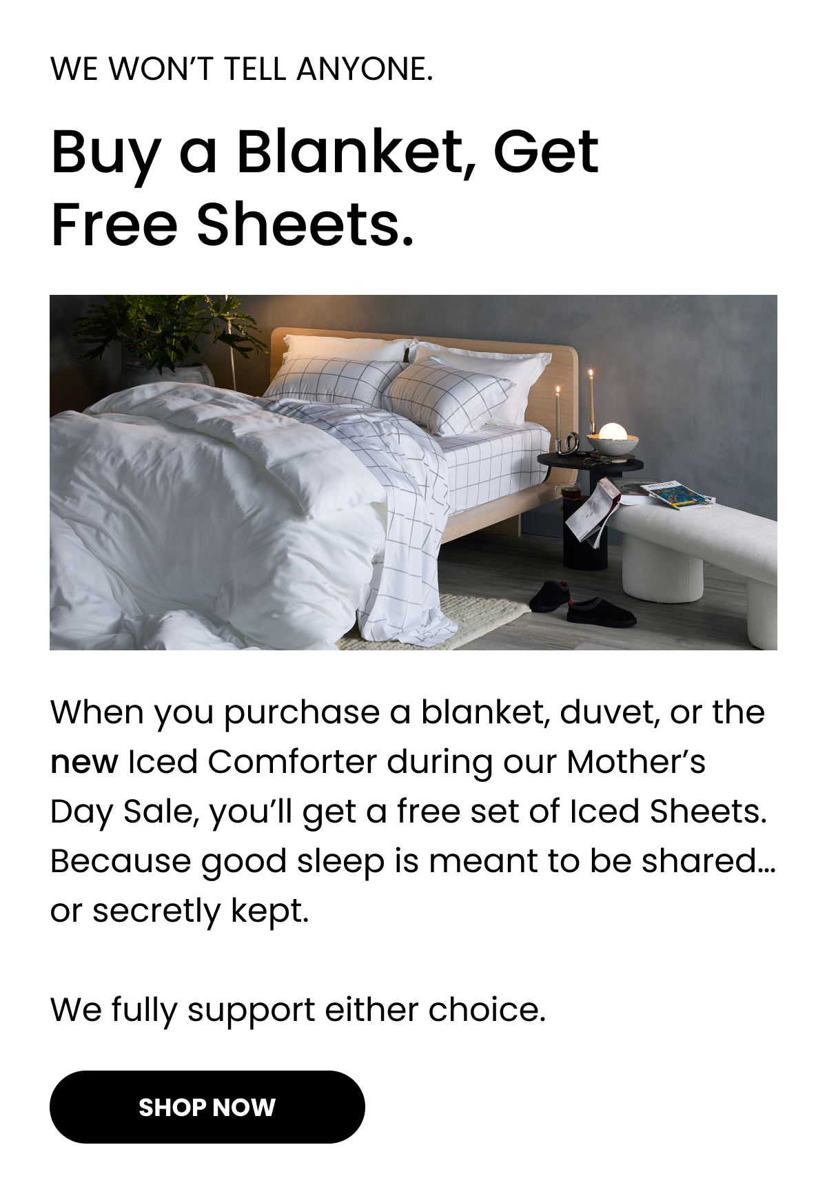 When you purchase a blanket, duvet, or the new Iced Comforter during our Mother’s Day Sale, you’ll get a free set of Iced Sheets.  Because good sleep is meant to be shared… or secretly kept.   We fully support either choice.