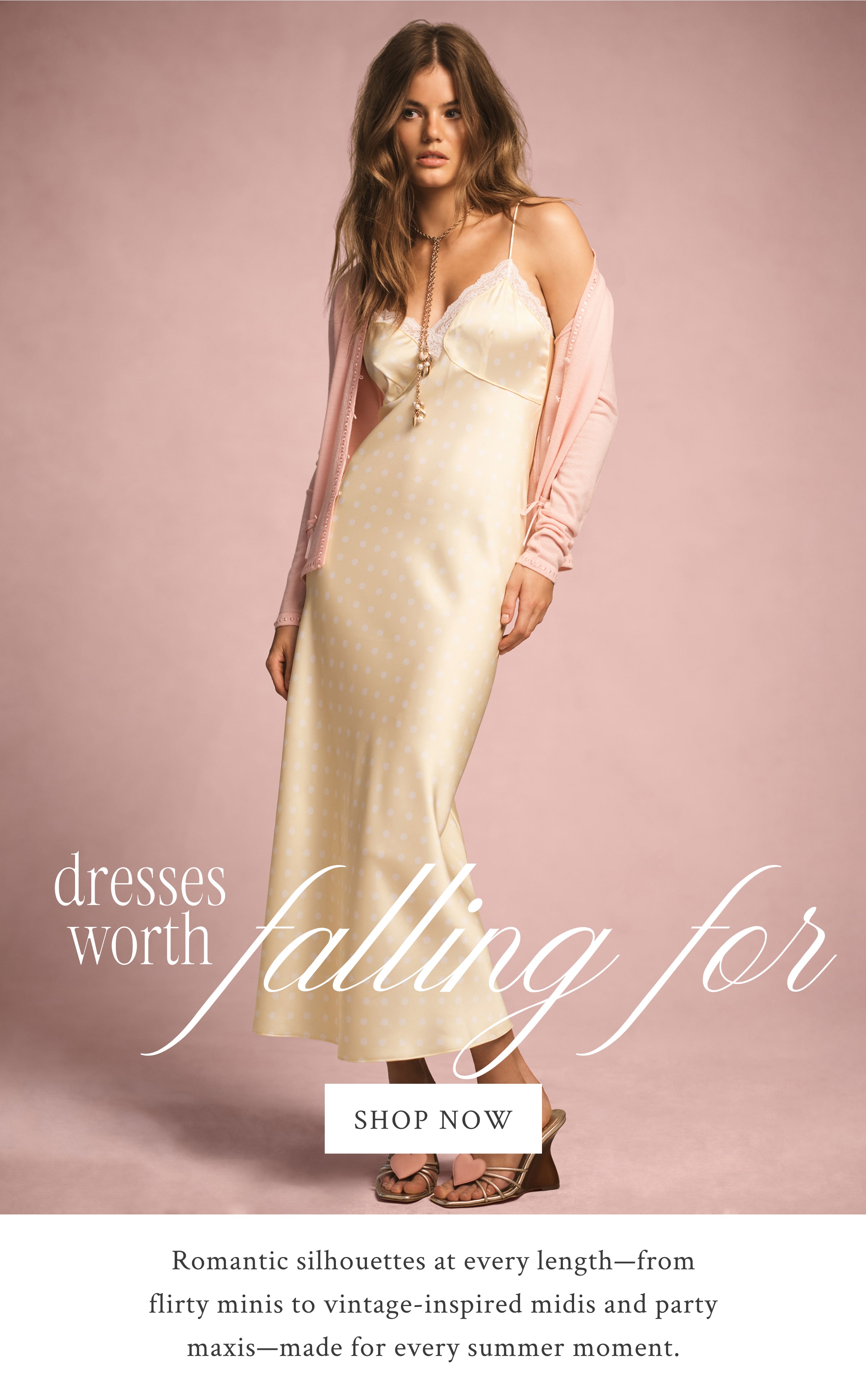 DRESSES WORTH FALLING FOR  <SHOP NOW> Romantic silhouettes at every length—from flirty minis to vintage-inspired midis and party maxis—made for every summer moment.