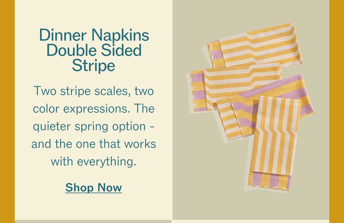 Dinner Napkins Double Sided Stripe Two stripe scales, two color expressions. The quieter spring option - and the one that works with everything. Shop Now
