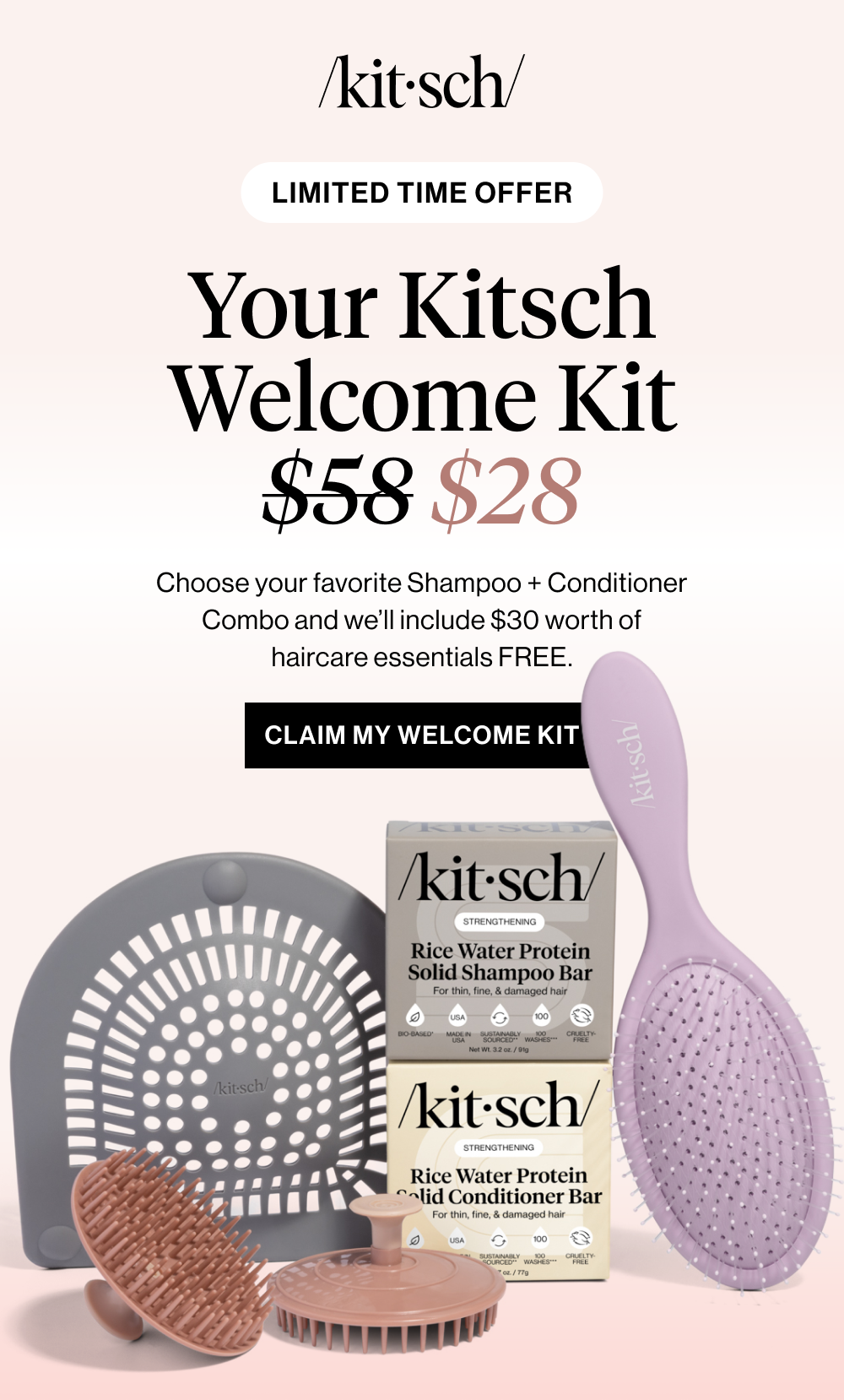 Your Kitsch Welcome Kit $58 $28. Choose your favorite Shampoo + Conditioner Combo and we’ll include $30 worth of haircare essentials FREE.