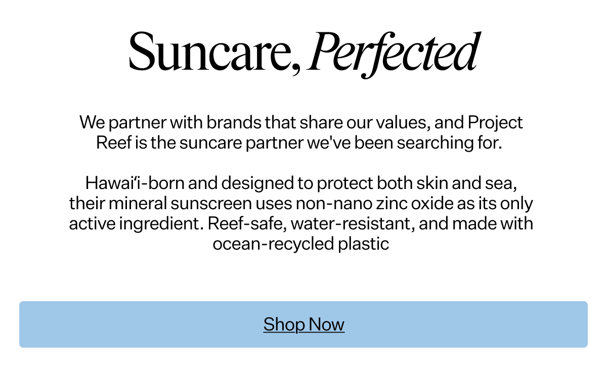 Vitamin A x
 Project Reef Suncare, Perfected We partner with brands that share our values, and Project Reef is the suncare partner we've been searching for. Hawai‘i-born and designed to protect both skin and sea, their mineral sunscreen uses non-nano zinc oxide as its only active ingredient. Reef-safe, water-resistant, and made with ocean-recycled plastic. No harmful chemicals. No compromise. The suncare that belongs in every beach bag.
