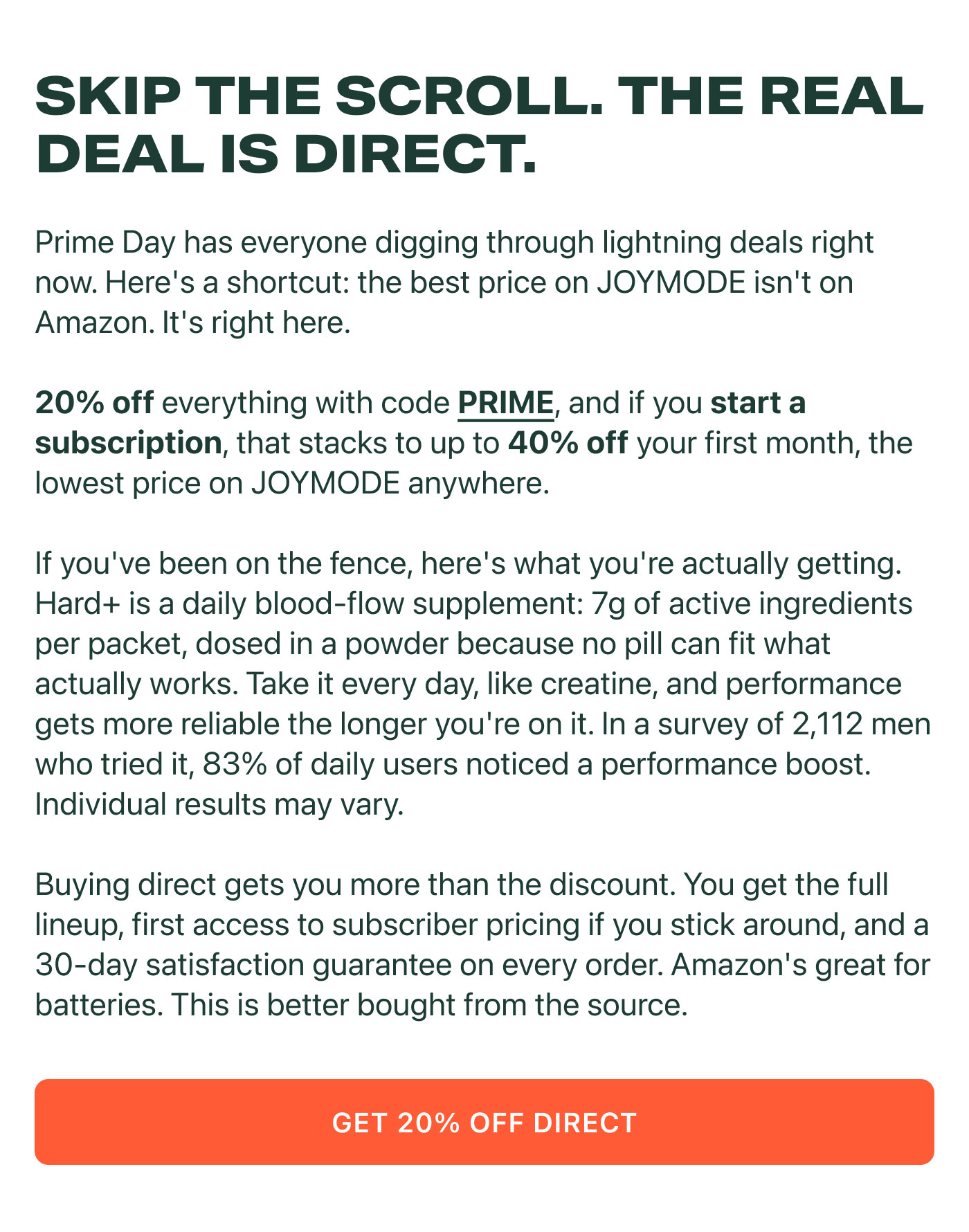 SKIP THE SCROLL. THE REAL DEAL IS DIRECT.  Prime Day has everyone digging through lightning deals right now. Here's a shortcut: the best price on JOYMODE isn't on Amazon. It's right here.  20% off everything with code PRIME, and if you start a subscription, that stacks to up to 40% off your first month, the lowest price on JOYMODE anywhere.  If you've been on the fence, here's what you're actually getting.  Hard+ is a daily blood-flow supplement: 7g of active ingredients per packet, dosed in a powder because no pill can fit what actually works. Take it every day, like creatine, and performance gets more reliable the longer you're on it. In a survey of 2,112 men who tried it, 83% of daily users noticed a performance boost. Individual results may vary.  Buying direct gets you more than the discount. You get the full lineup, first access to subscriber pricing if you stick around, and a 30-day satisfaction guarantee on every order. Amazon's great for batteries. This is better bought from the source.  GET 20% OFF DIRECT