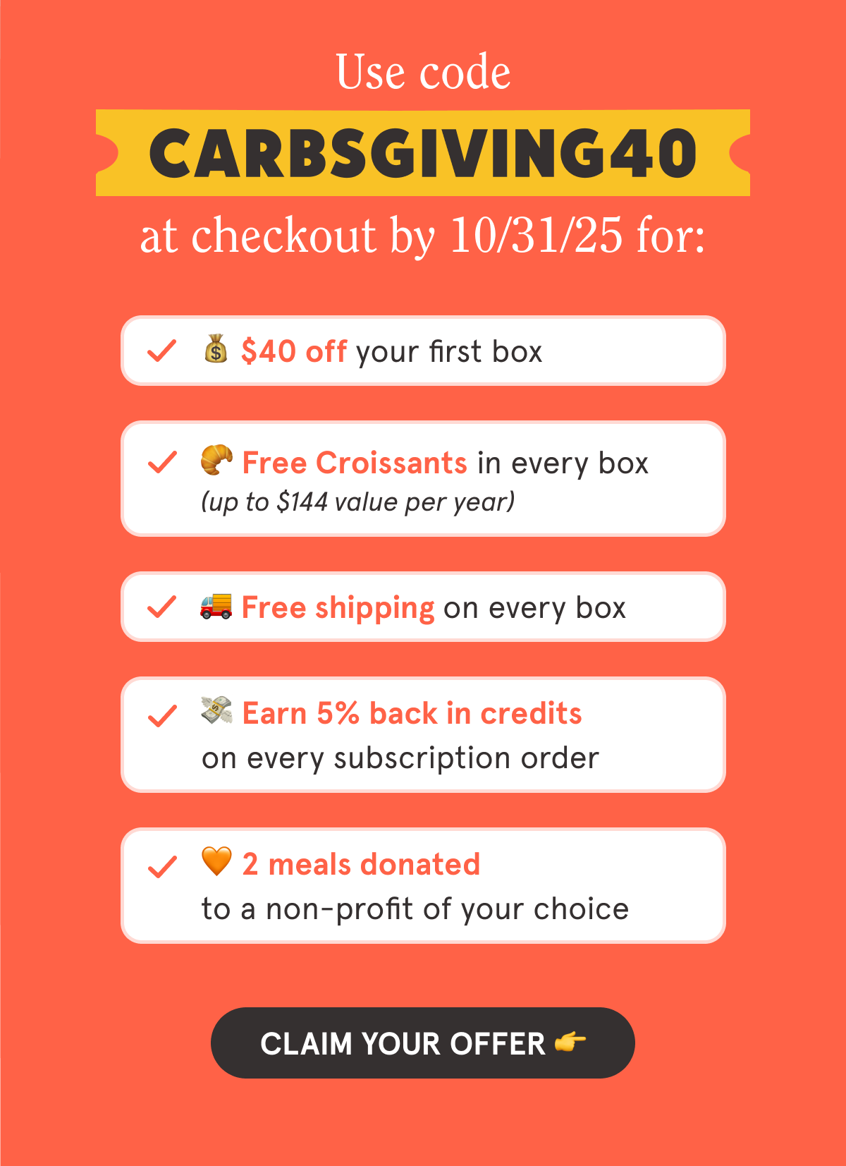 Use code CARBSGIVING40 at checkout by 10/31/25 for: 💰 $40 off your first box 🥐 Free Croissants in every box (up to $144 value per year) 🚚 Free shipping on every box 💳 5% back in credits on every subscription order 🧡 2 meals donated to a non-profit of your choice  CTA: CLAIM YOUR OFFER 👉